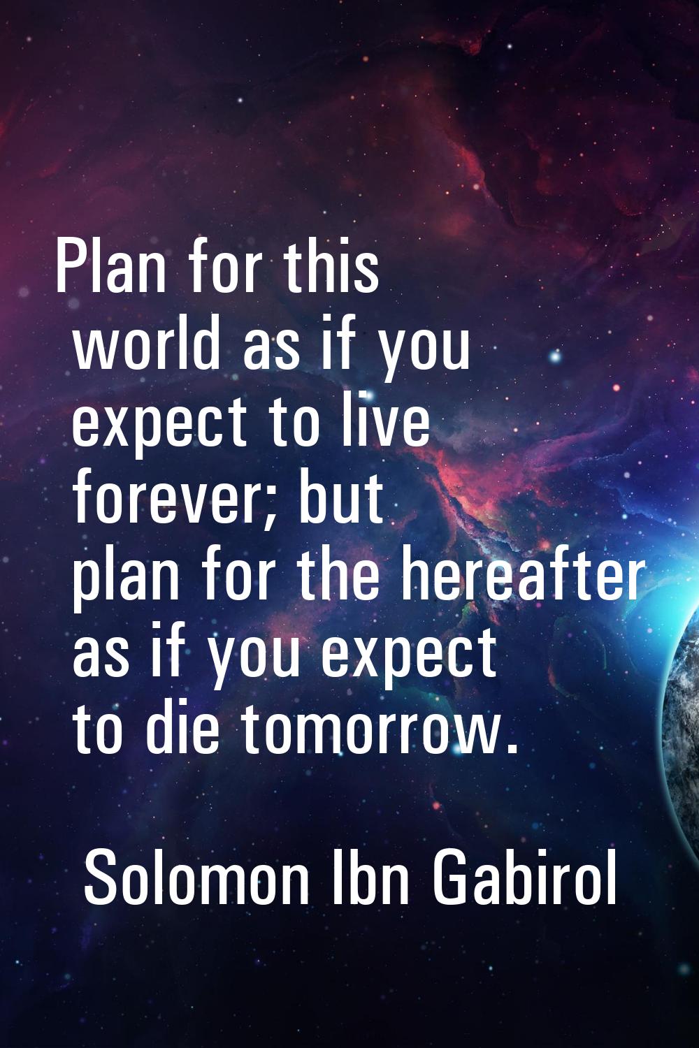 Plan for this world as if you expect to live forever; but plan for the hereafter as if you expect t