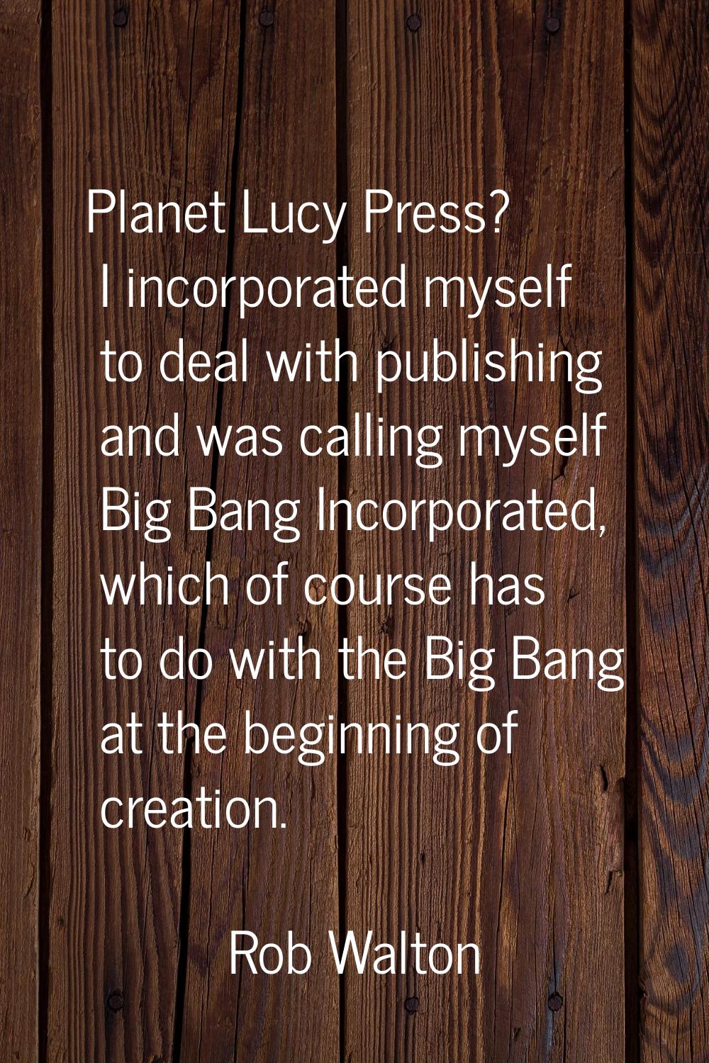 Planet Lucy Press? I incorporated myself to deal with publishing and was calling myself Big Bang In