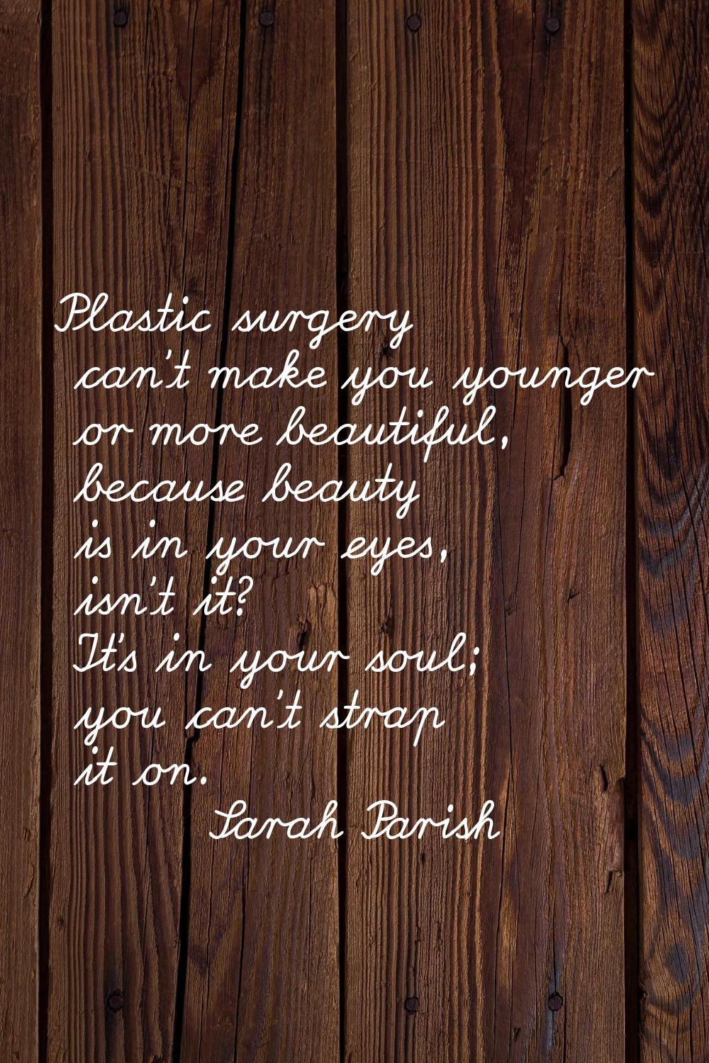 Plastic surgery can't make you younger or more beautiful, because beauty is in your eyes, isn't it?