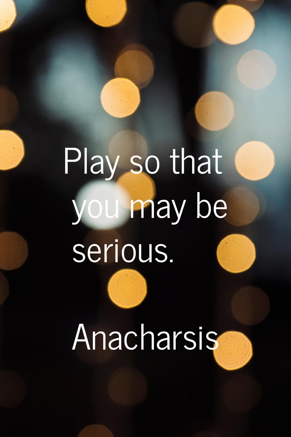 Play so that you may be serious.