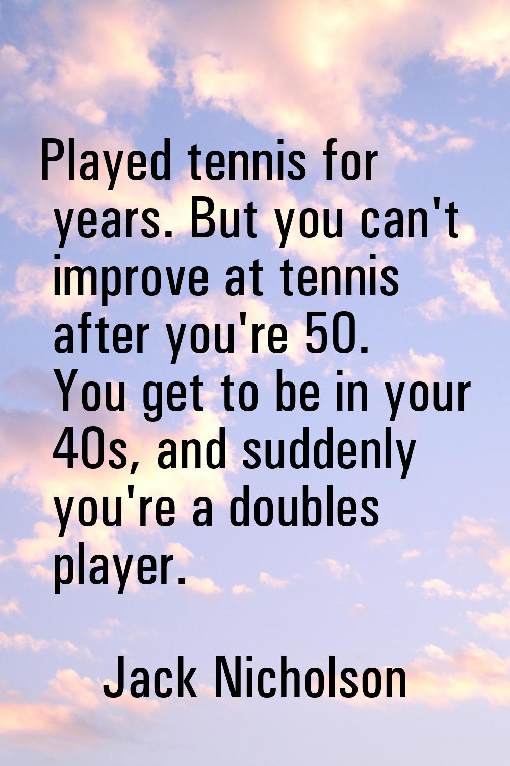 Played tennis for years. But you can't improve at tennis after you're 50. You get to be in your 40s
