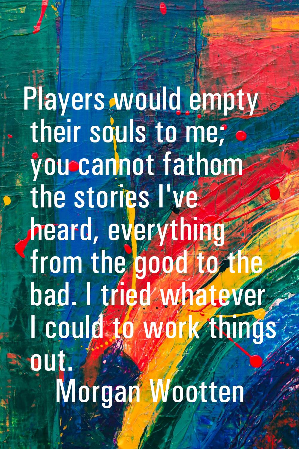 Players would empty their souls to me; you cannot fathom the stories I've heard, everything from th