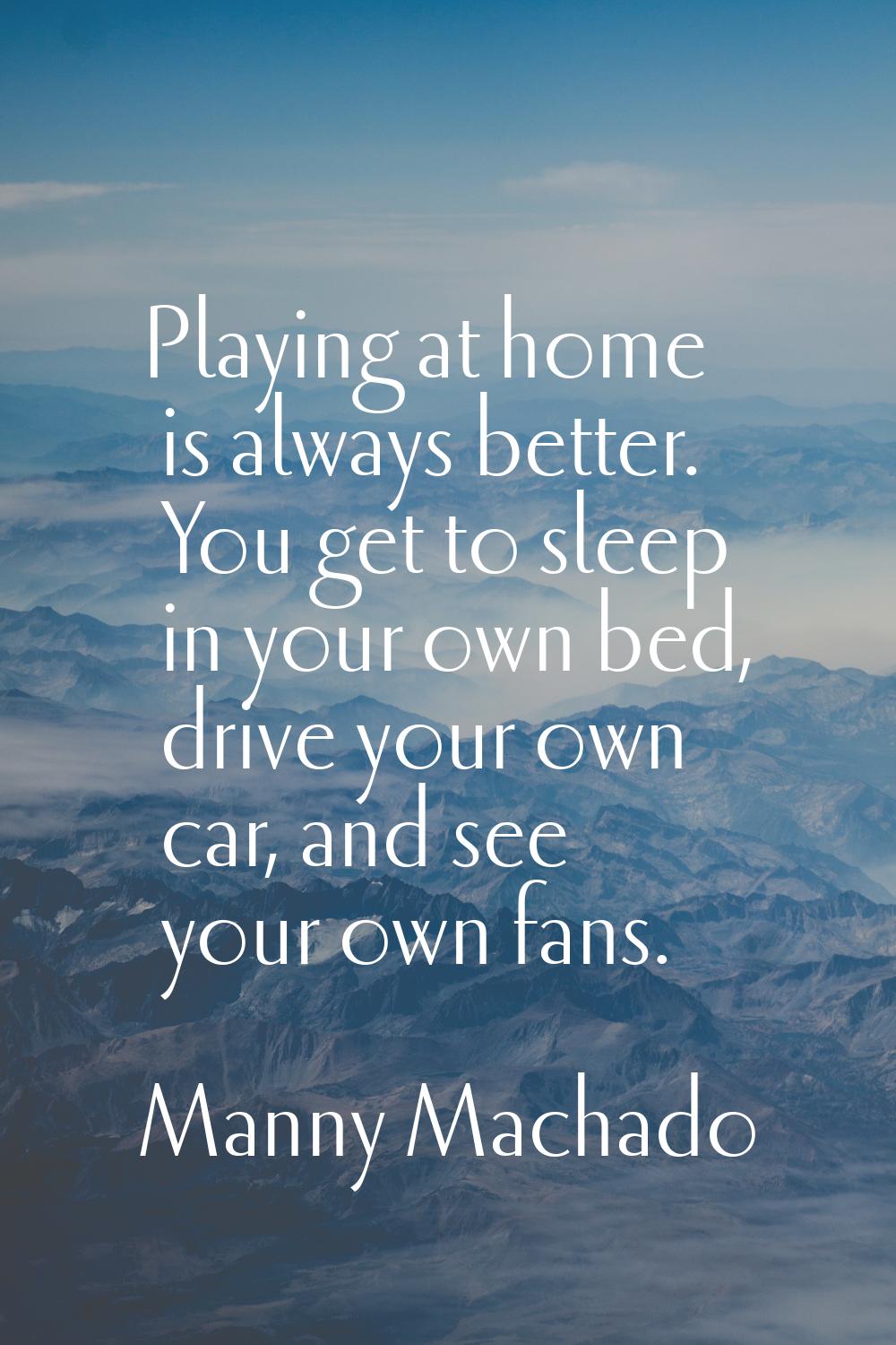 Playing at home is always better. You get to sleep in your own bed, drive your own car, and see you