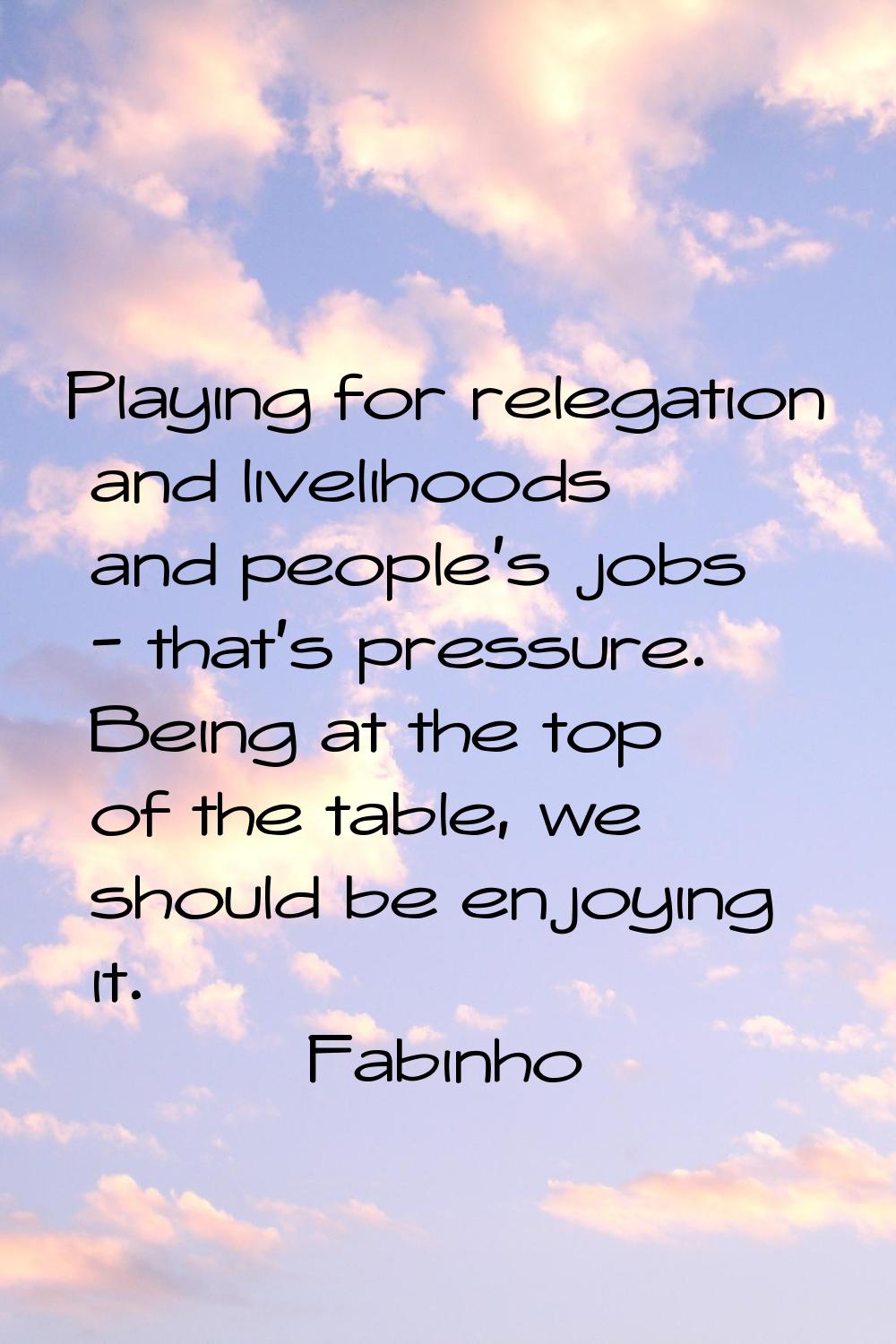 Playing for relegation and livelihoods and people's jobs - that's pressure. Being at the top of the