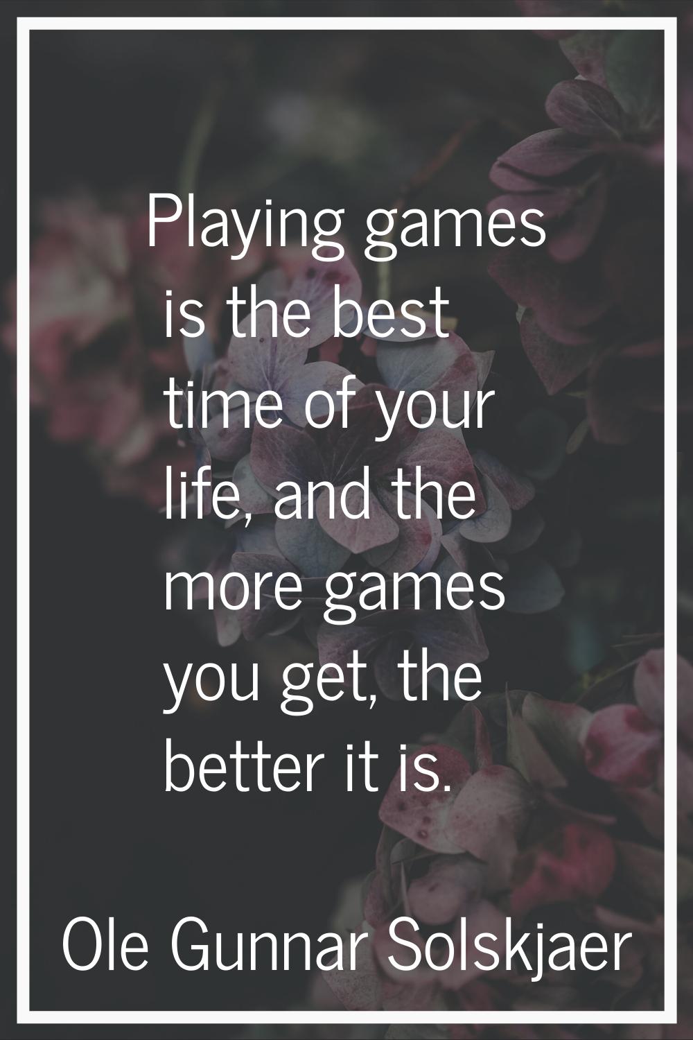 Playing games is the best time of your life, and the more games you get, the better it is.