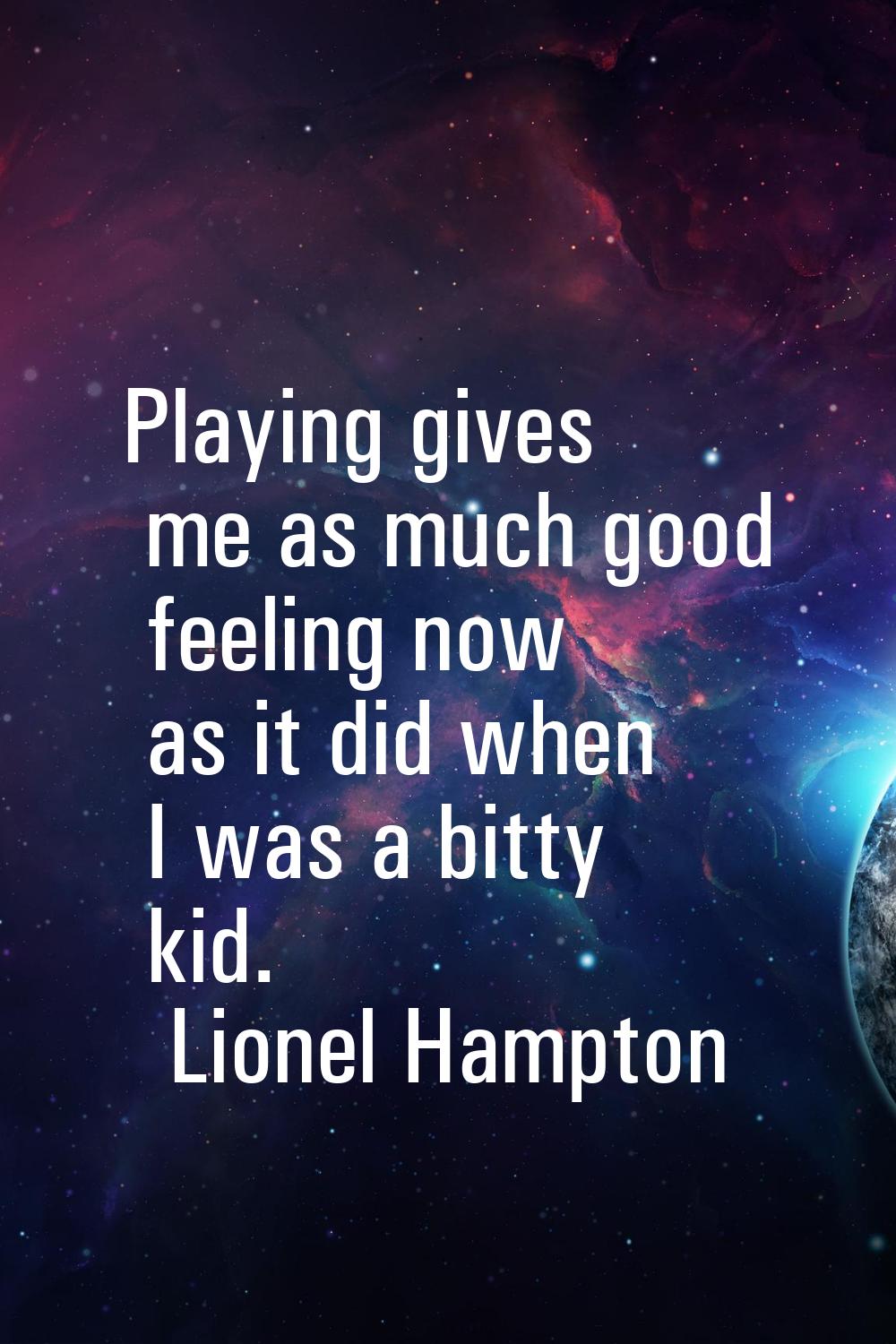 Playing gives me as much good feeling now as it did when I was a bitty kid.