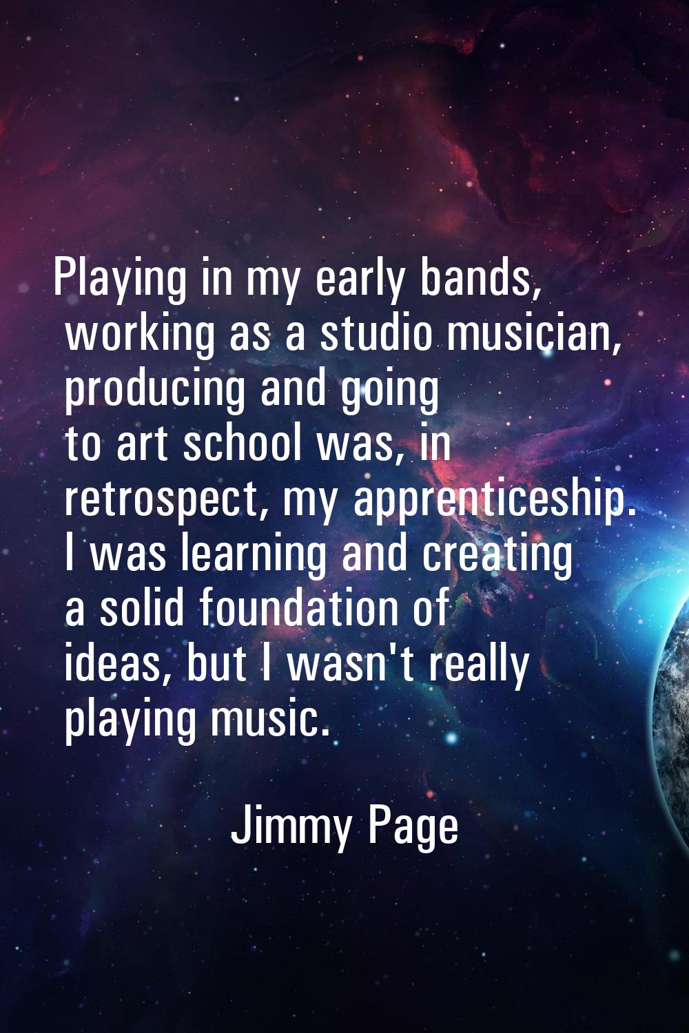 Playing in my early bands, working as a studio musician, producing and going to art school was, in 