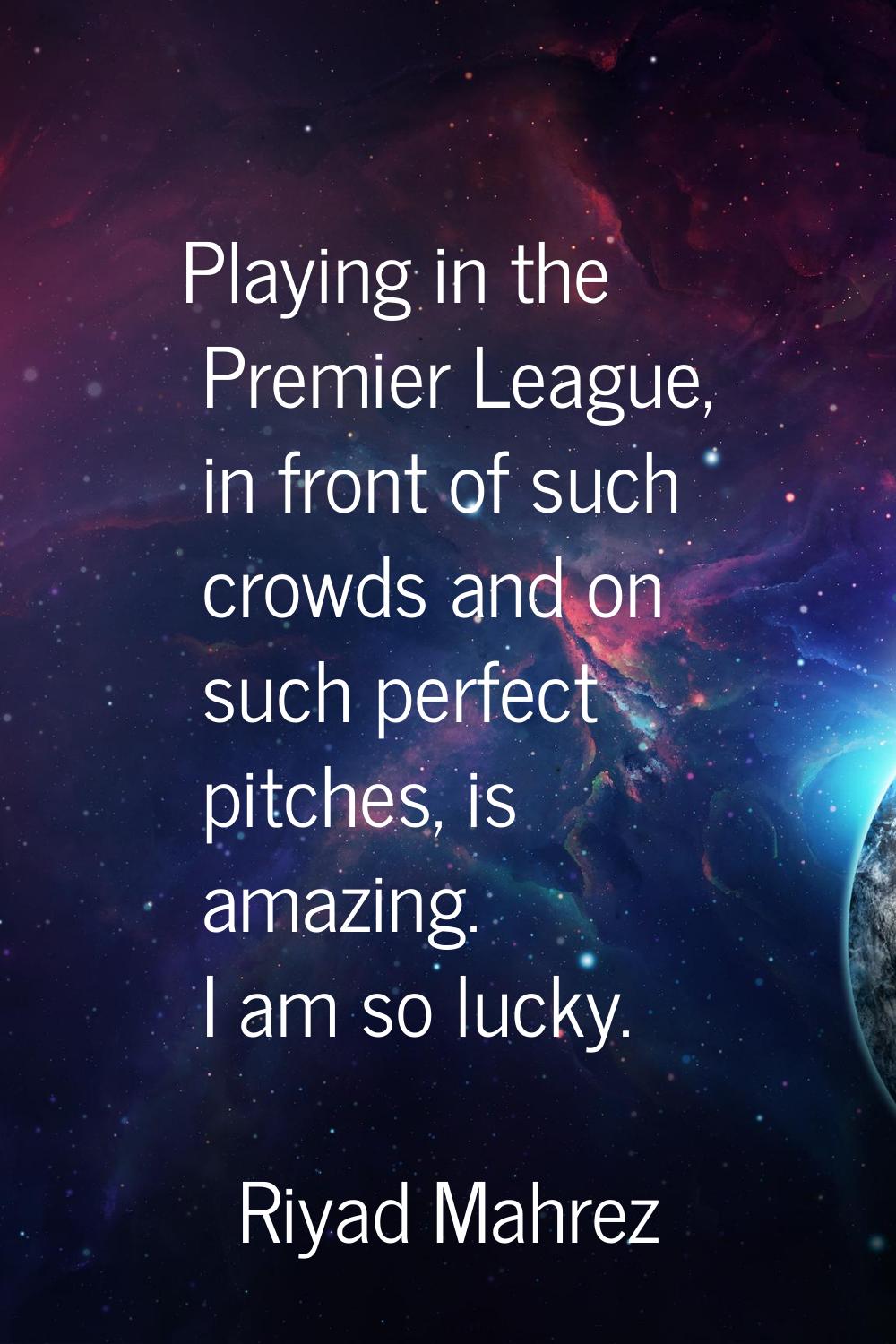 Playing in the Premier League, in front of such crowds and on such perfect pitches, is amazing. I a