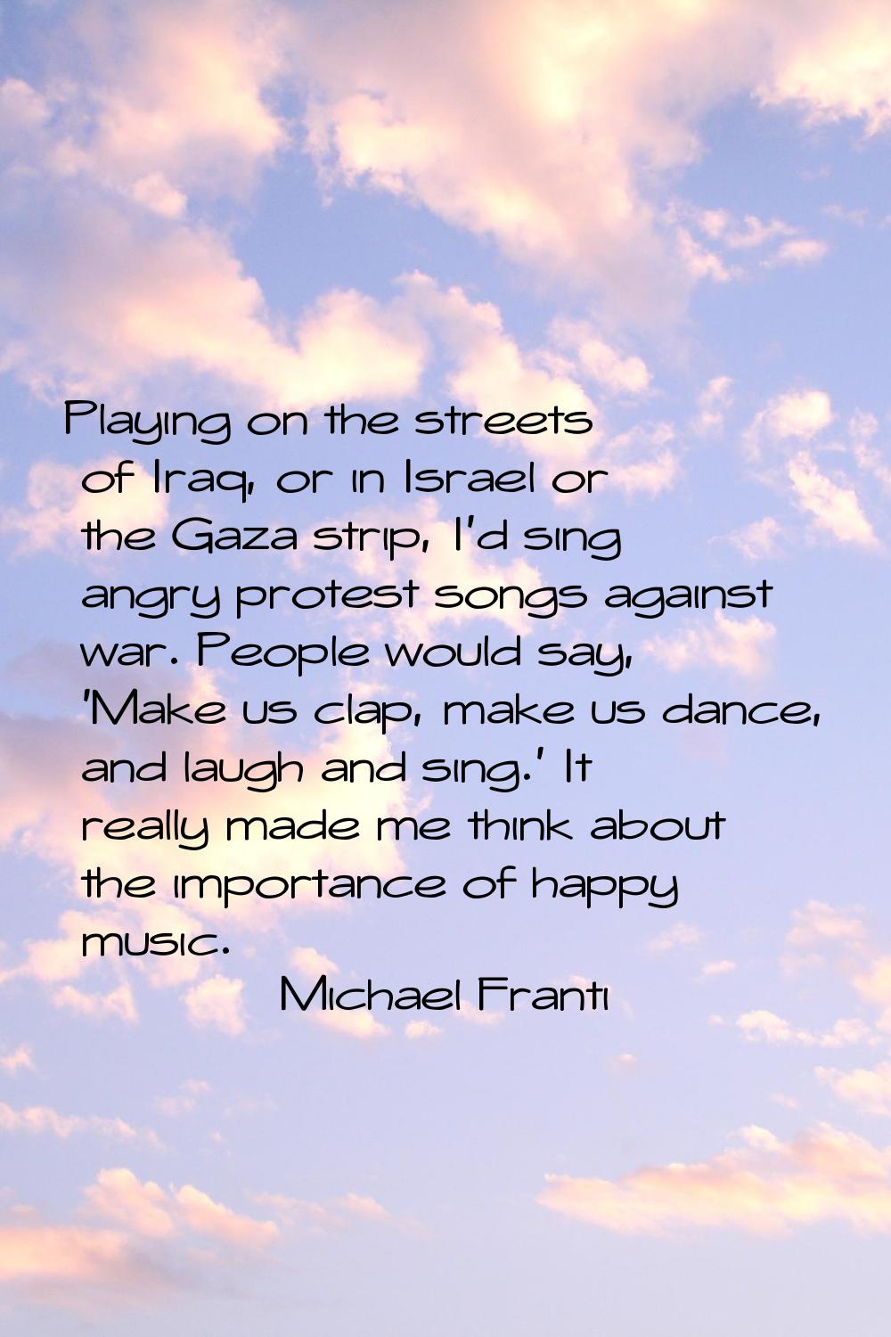 Playing on the streets of Iraq, or in Israel or the Gaza strip, I'd sing angry protest songs agains