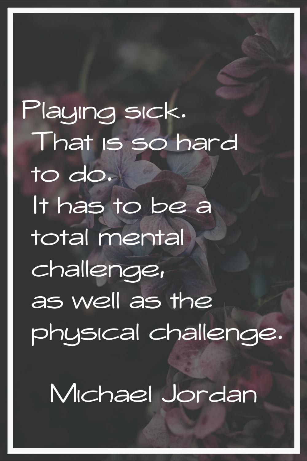 Playing sick. That is so hard to do. It has to be a total mental challenge, as well as the physical