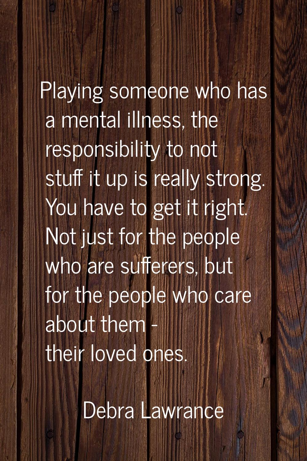 Playing someone who has a mental illness, the responsibility to not stuff it up is really strong. Y