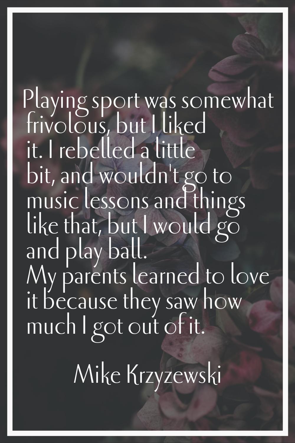 Playing sport was somewhat frivolous, but I liked it. I rebelled a little bit, and wouldn't go to m