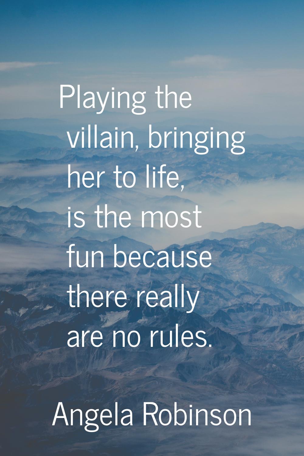 Playing the villain, bringing her to life, is the most fun because there really are no rules.