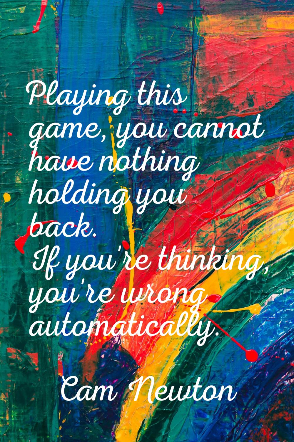 Playing this game, you cannot have nothing holding you back. If you're thinking, you're wrong autom