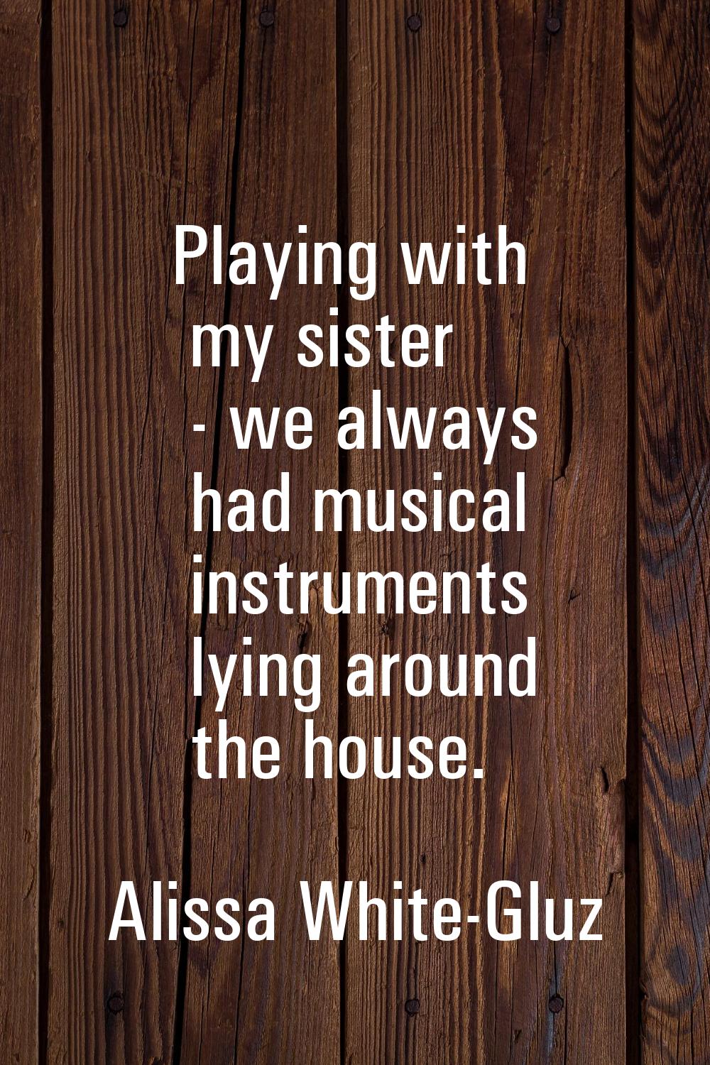 Playing with my sister - we always had musical instruments lying around the house.