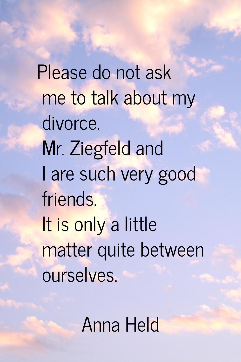 Please do not ask me to talk about my divorce. Mr. Ziegfeld and I are such very good friends. It is