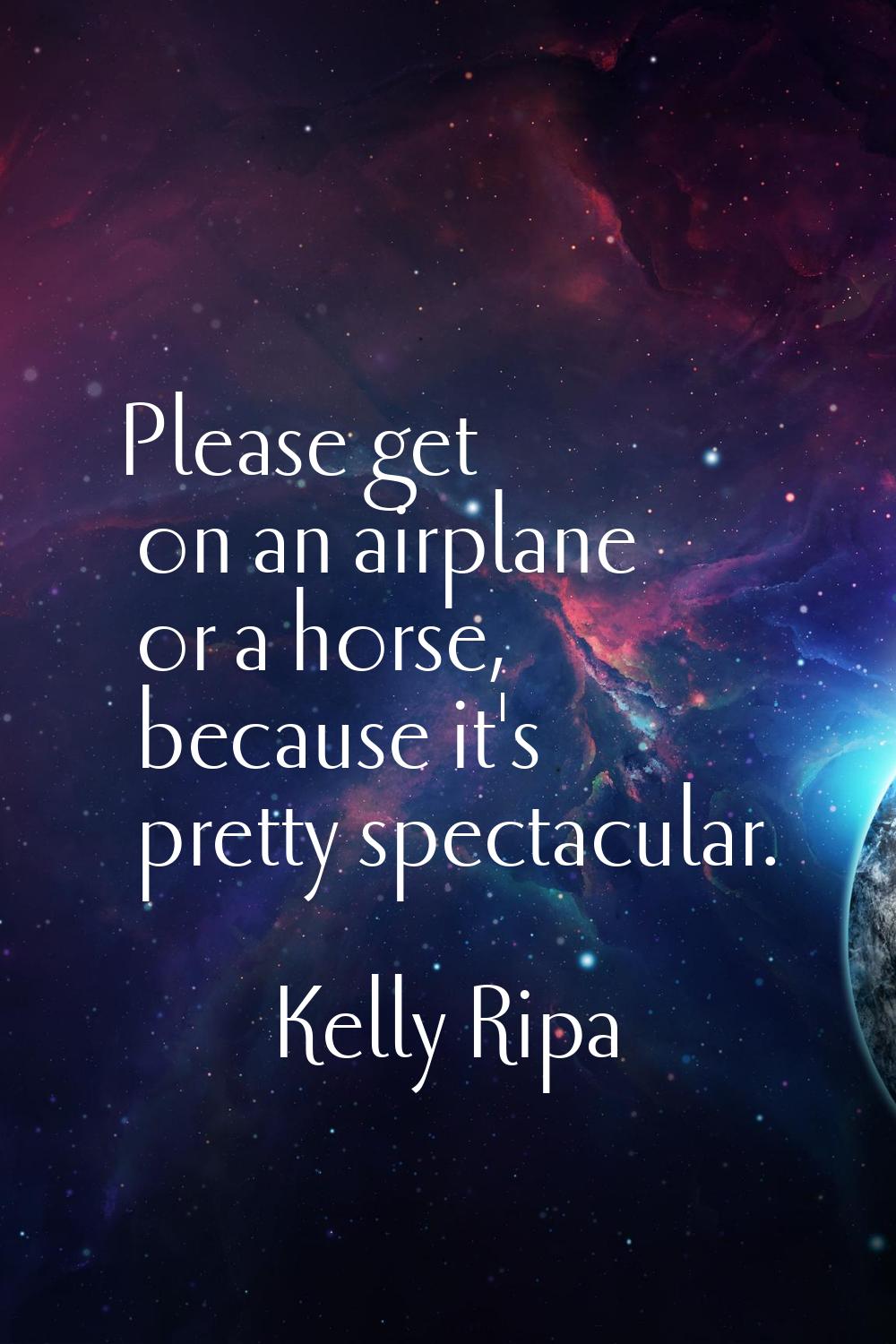 Please get on an airplane or a horse, because it's pretty spectacular.