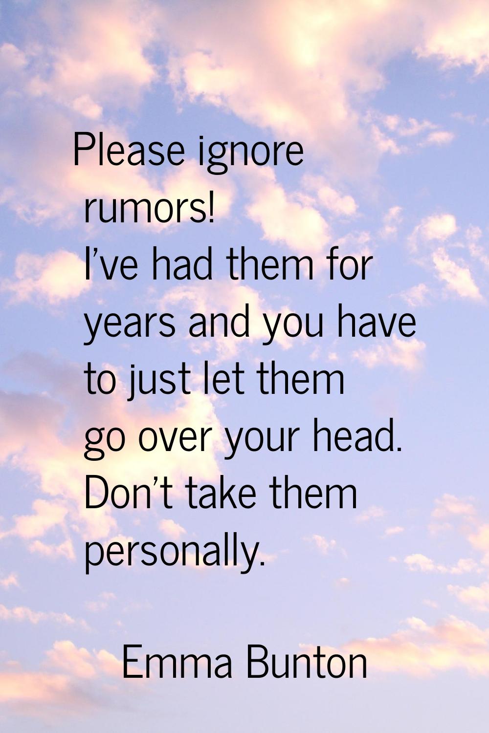 Please ignore rumors! I've had them for years and you have to just let them go over your head. Don'