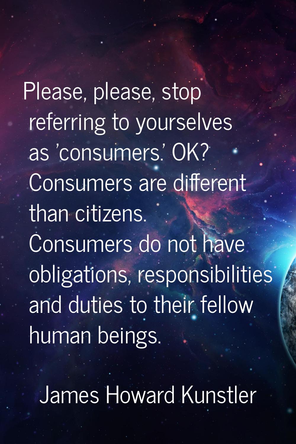 Please, please, stop referring to yourselves as 'consumers.' OK? Consumers are different than citiz