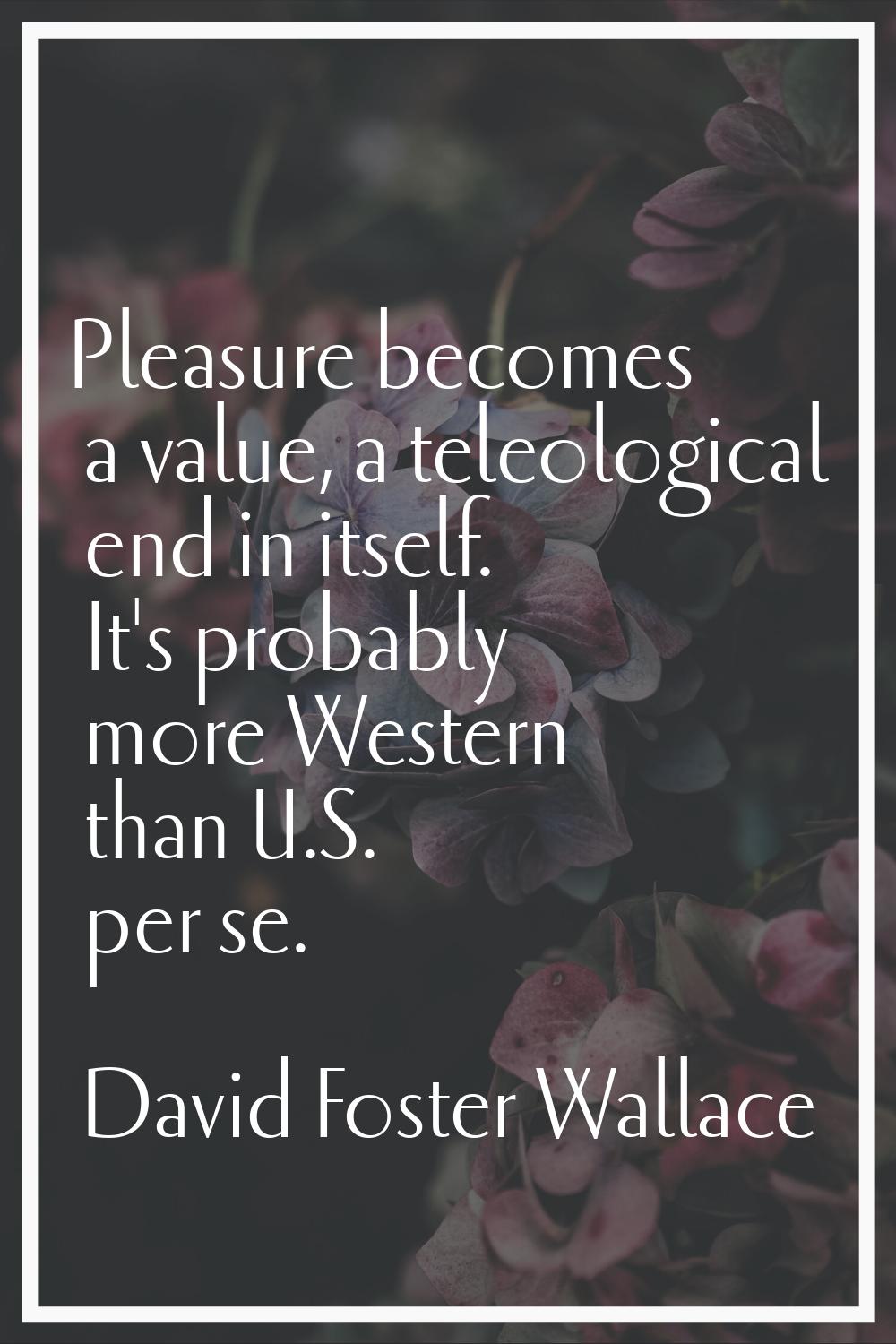 Pleasure becomes a value, a teleological end in itself. It's probably more Western than U.S. per se
