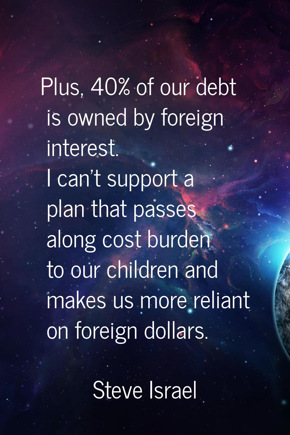 Plus, 40% of our debt is owned by foreign interest. I can't support a plan that passes along cost b