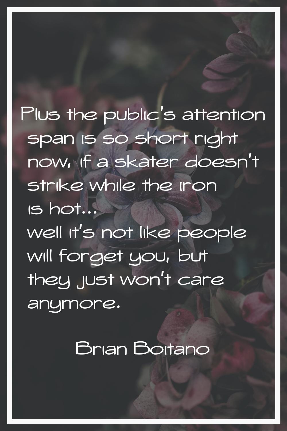 Plus the public's attention span is so short right now, if a skater doesn't strike while the iron i