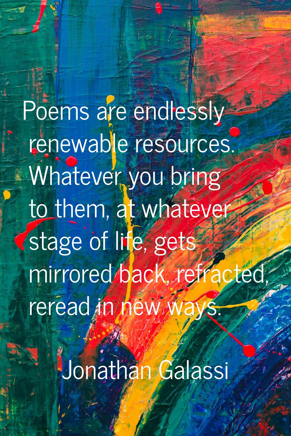 Poems are endlessly renewable resources. Whatever you bring to them, at whatever stage of life, get