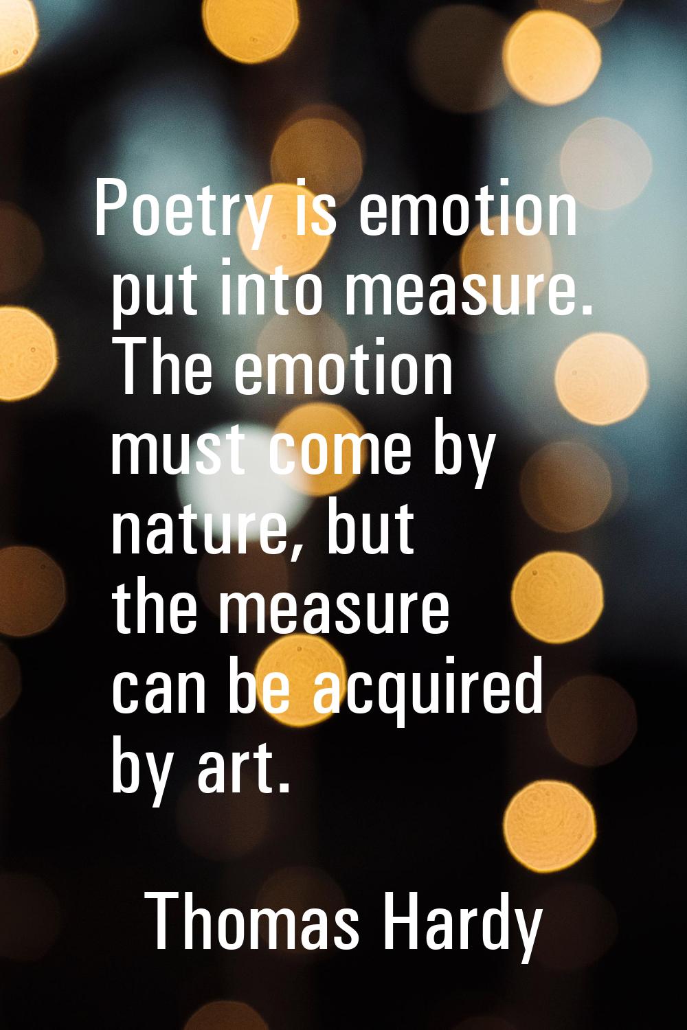Poetry is emotion put into measure. The emotion must come by nature, but the measure can be acquire