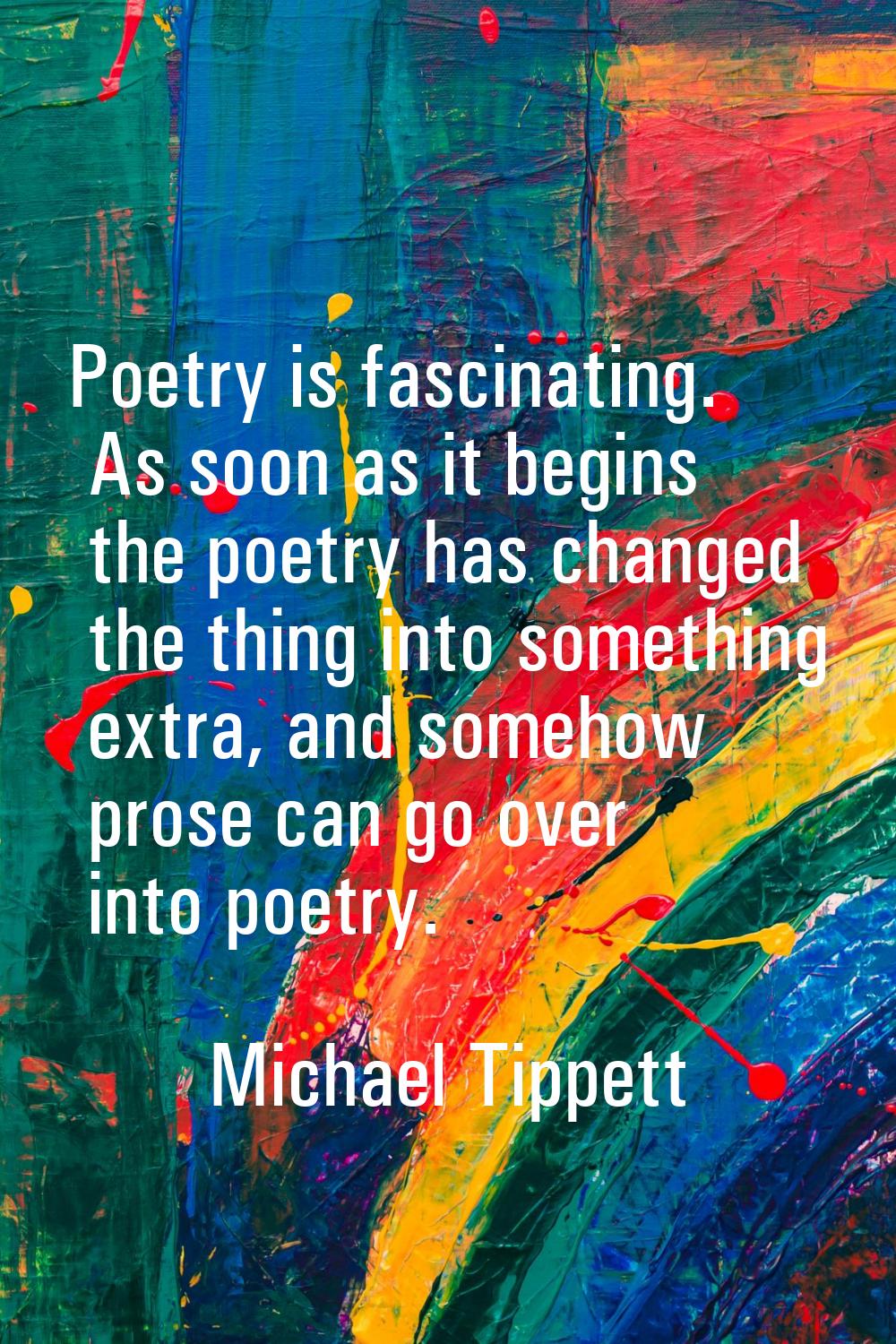 Poetry is fascinating. As soon as it begins the poetry has changed the thing into something extra, 