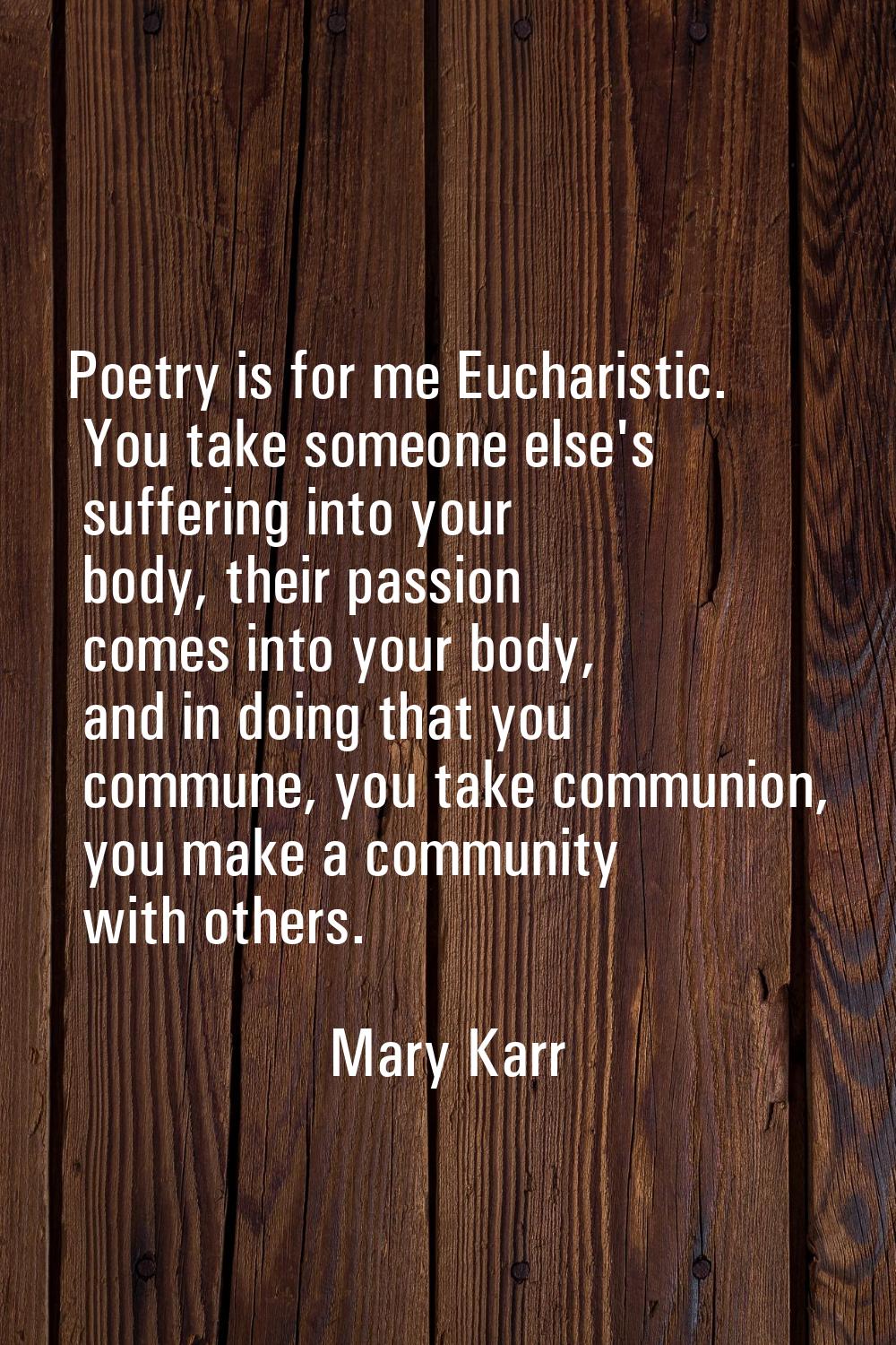 Poetry is for me Eucharistic. You take someone else's suffering into your body, their passion comes