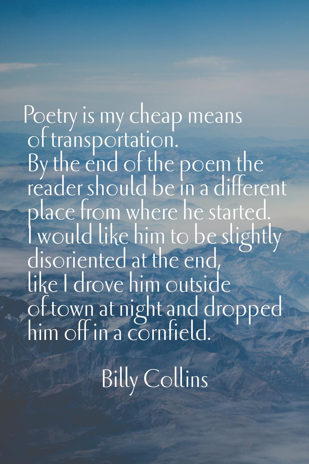 Poetry is my cheap means of transportation. By the end of the poem the reader should be in a differ