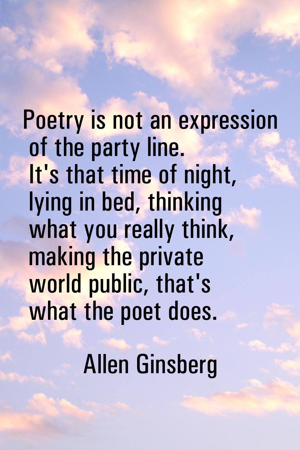 Poetry is not an expression of the party line. It's that time of night, lying in bed, thinking what