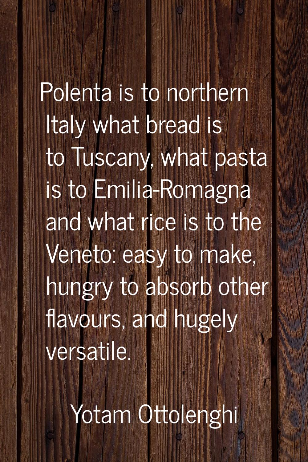 Polenta is to northern Italy what bread is to Tuscany, what pasta is to Emilia-Romagna and what ric