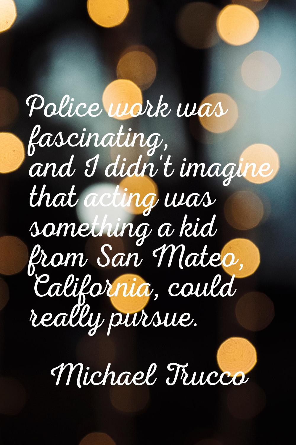 Police work was fascinating, and I didn't imagine that acting was something a kid from San Mateo, C