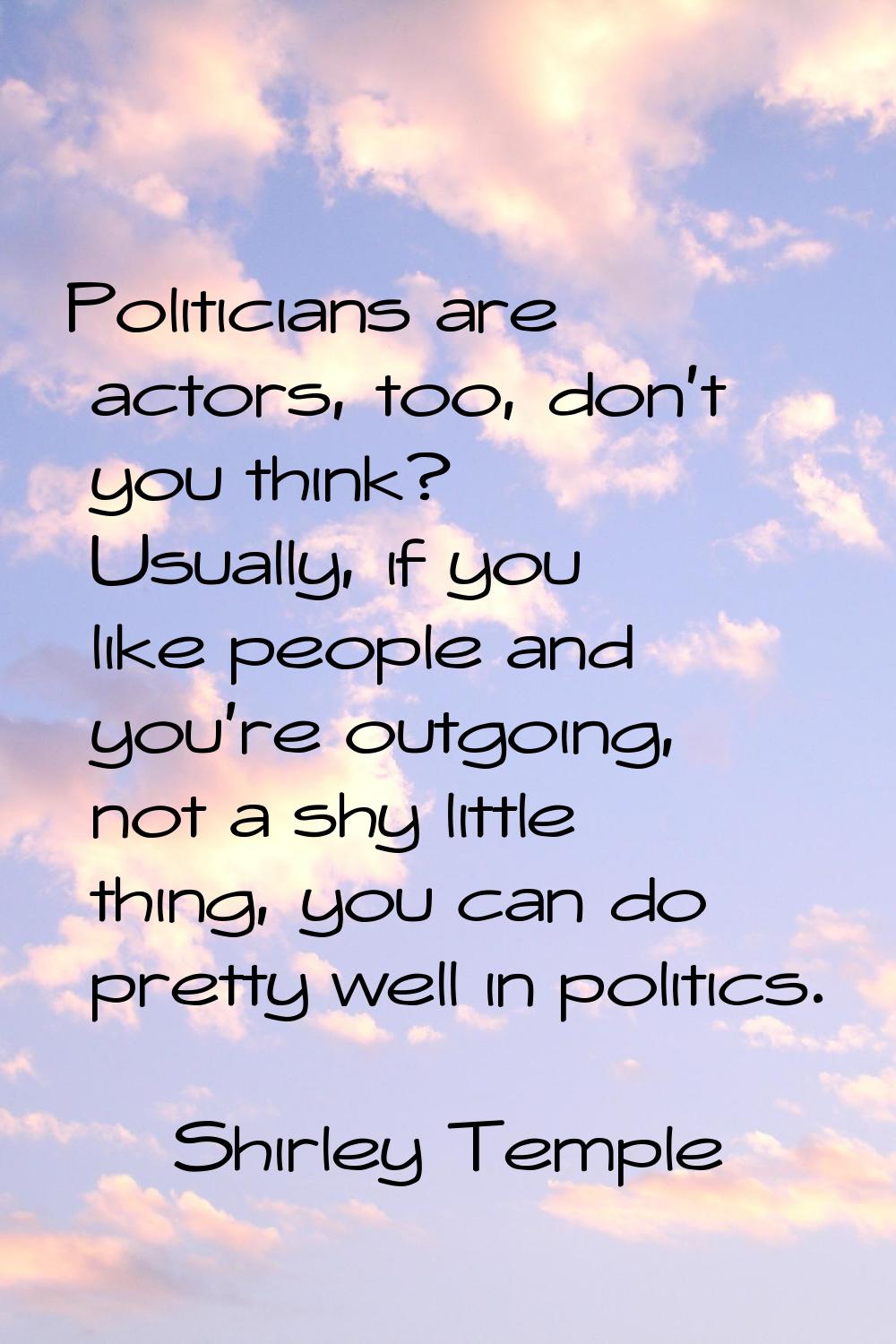 Politicians are actors, too, don't you think? Usually, if you like people and you're outgoing, not 