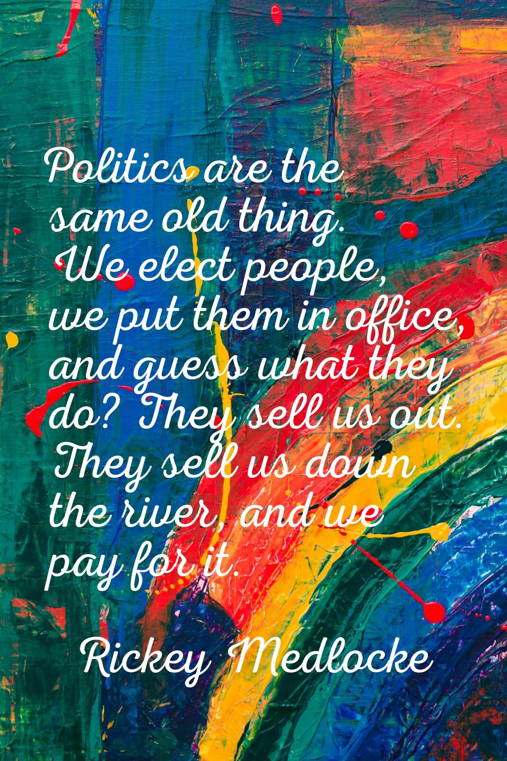 Politics are the same old thing. We elect people, we put them in office, and guess what they do? Th
