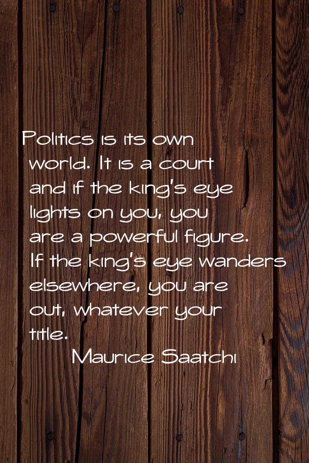 Politics is its own world. It is a court and if the king's eye lights on you, you are a powerful fi