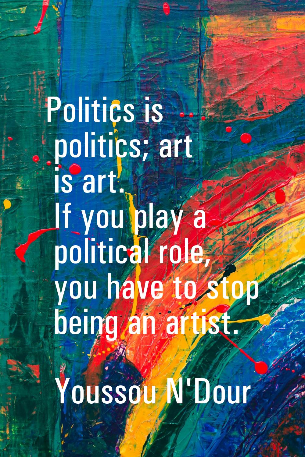 Politics is politics; art is art. If you play a political role, you have to stop being an artist.