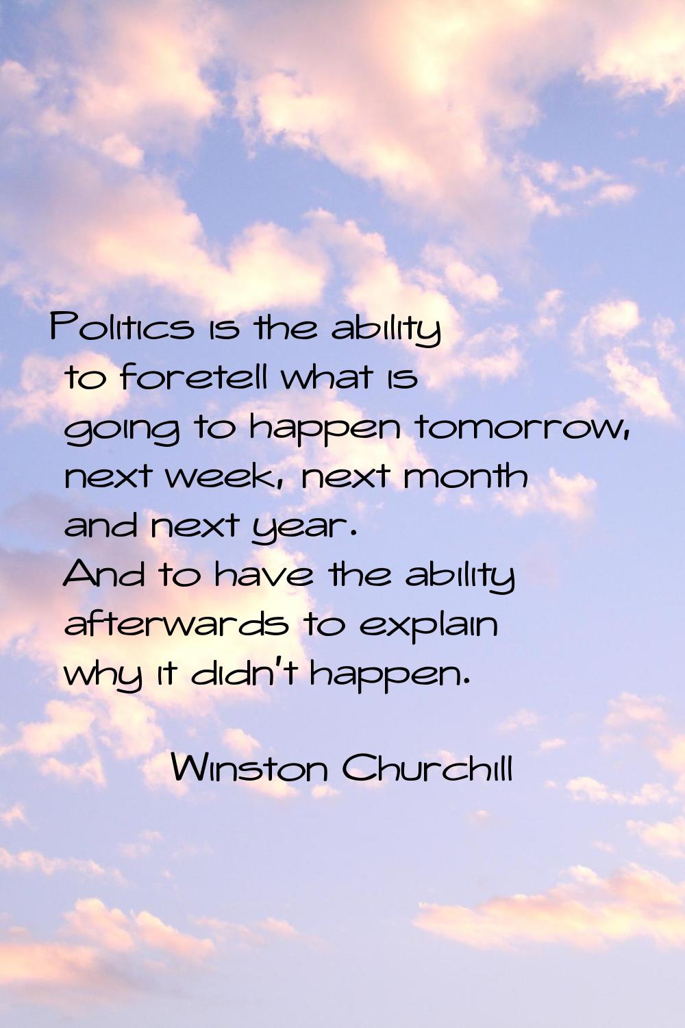 Politics is the ability to foretell what is going to happen tomorrow, next week, next month and nex