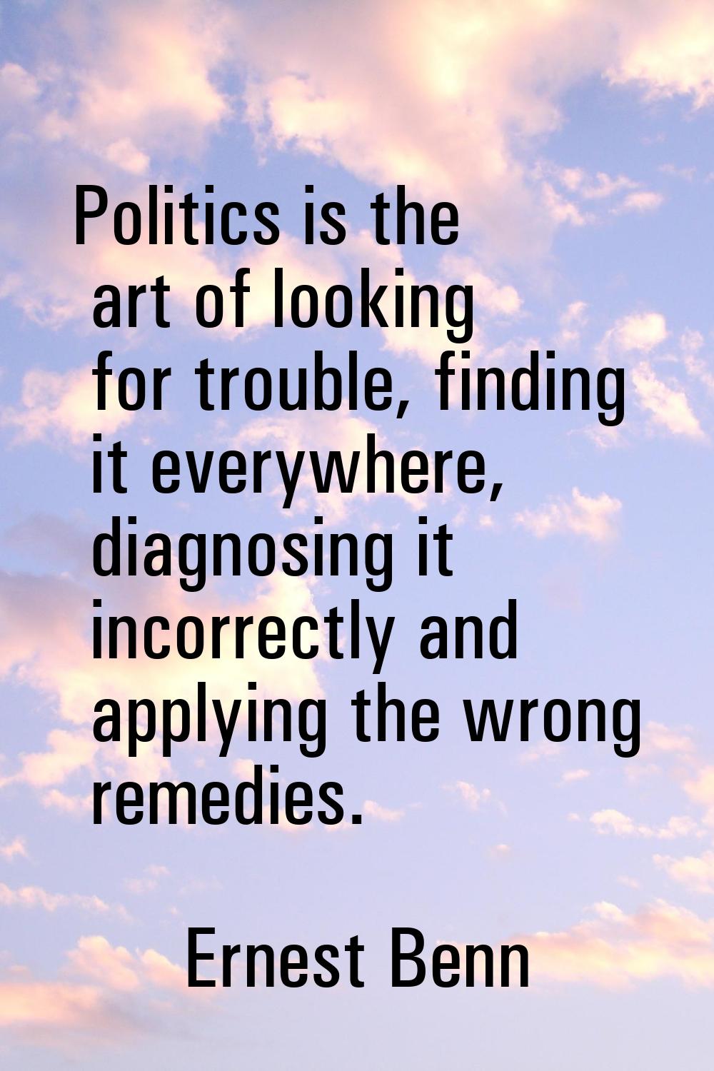 Politics is the art of looking for trouble, finding it everywhere, diagnosing it incorrectly and ap