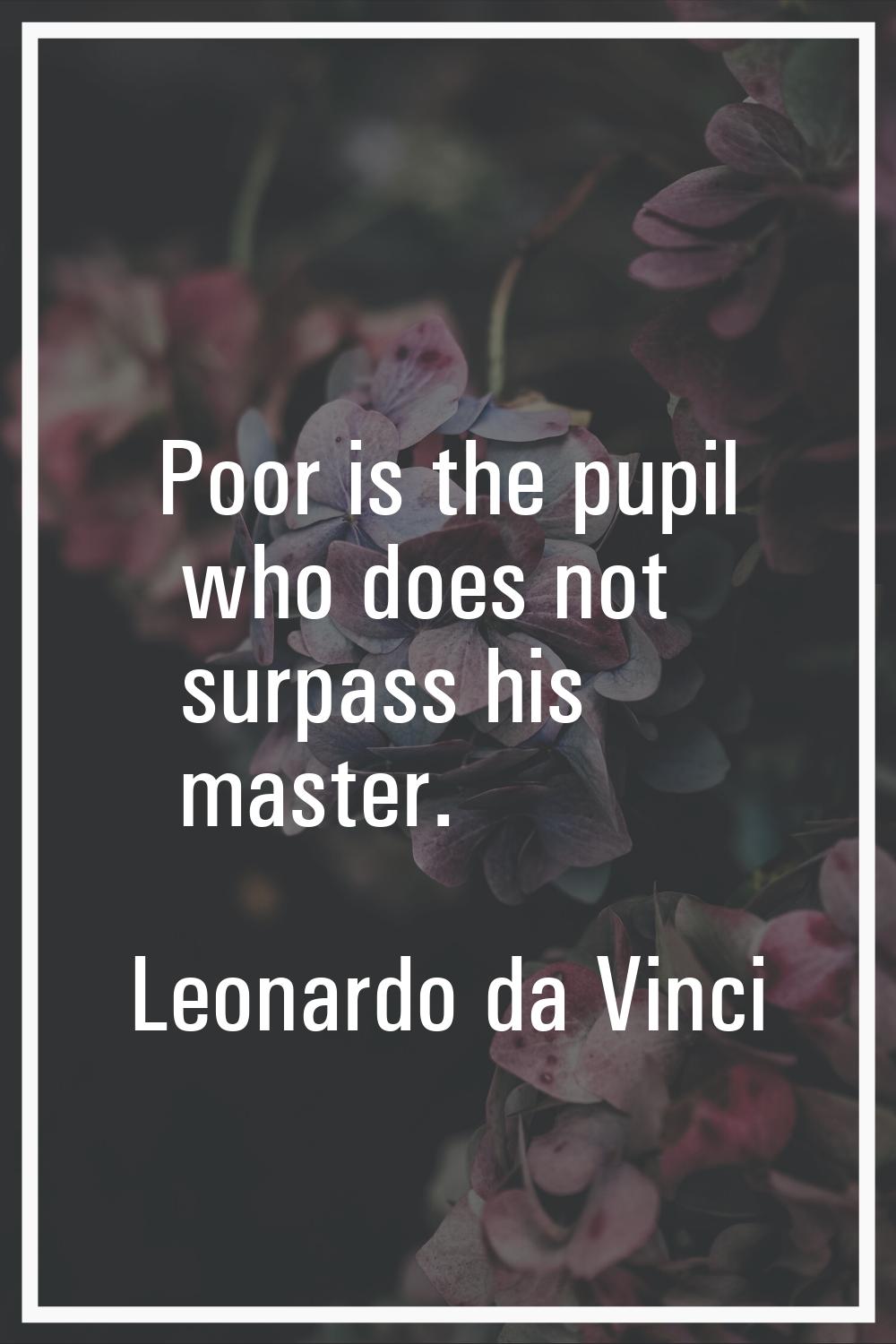 Poor is the pupil who does not surpass his master.