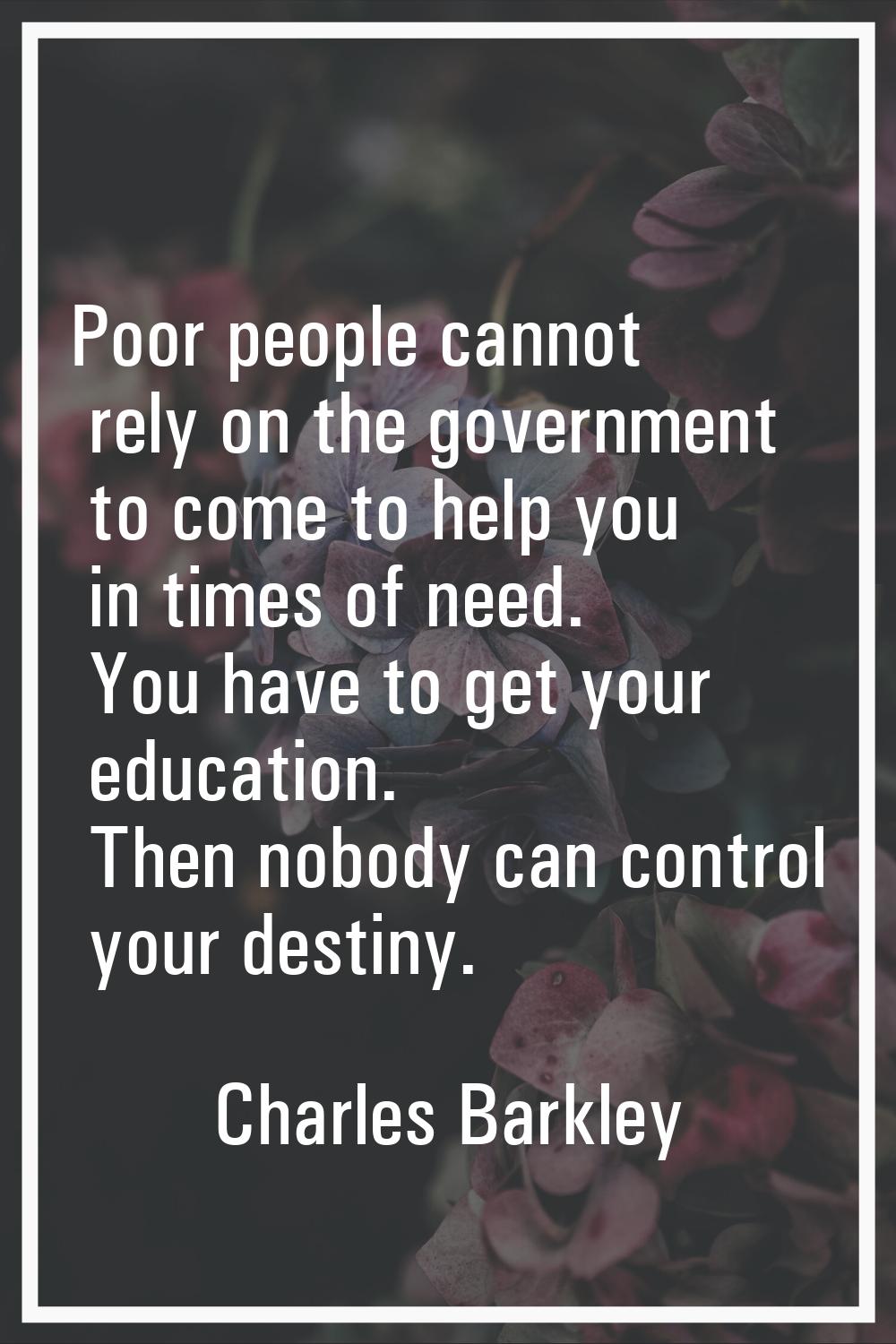 Poor people cannot rely on the government to come to help you in times of need. You have to get you