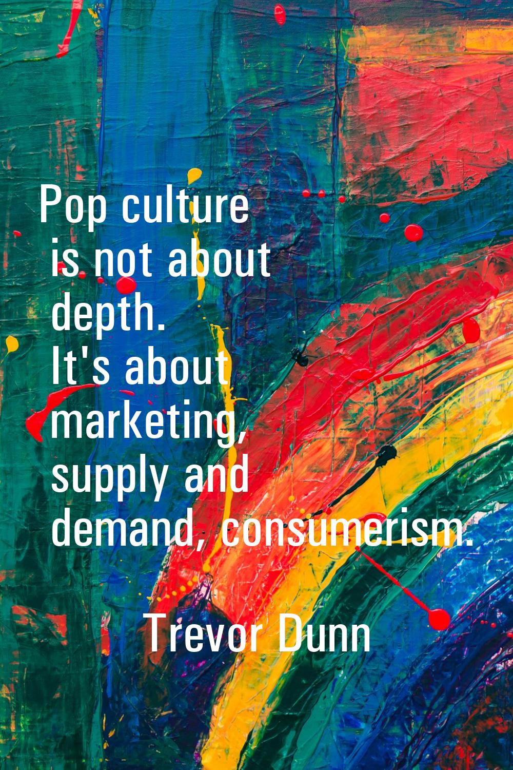 Pop culture is not about depth. It's about marketing, supply and demand, consumerism.