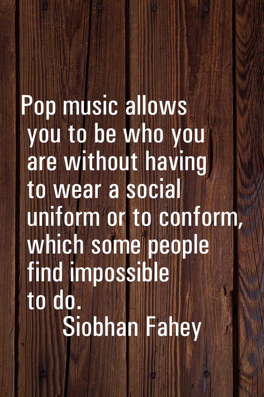 Pop music allows you to be who you are without having to wear a social uniform or to conform, which
