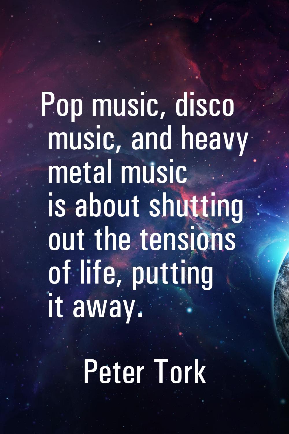 Pop music, disco music, and heavy metal music is about shutting out the tensions of life, putting i