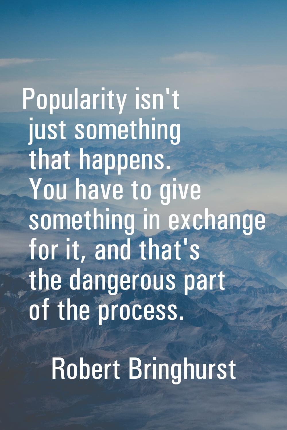 Popularity isn't just something that happens. You have to give something in exchange for it, and th