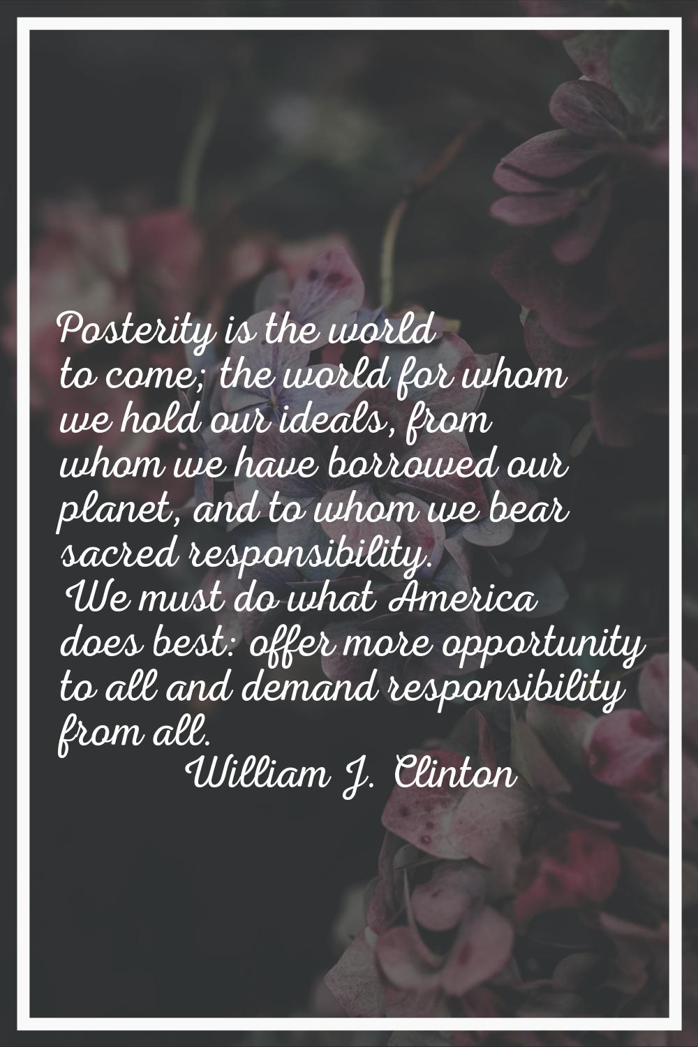 Posterity is the world to come; the world for whom we hold our ideals, from whom we have borrowed o
