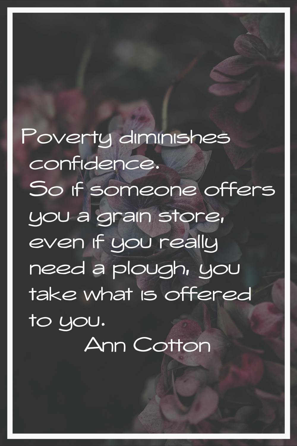 Poverty diminishes confidence. So if someone offers you a grain store, even if you really need a pl