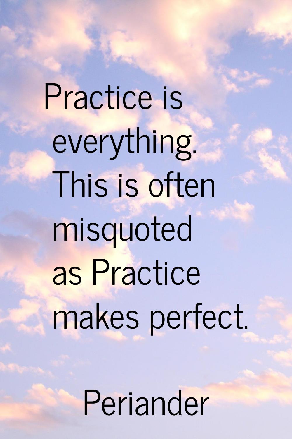 Practice is everything. This is often misquoted as Practice makes perfect.