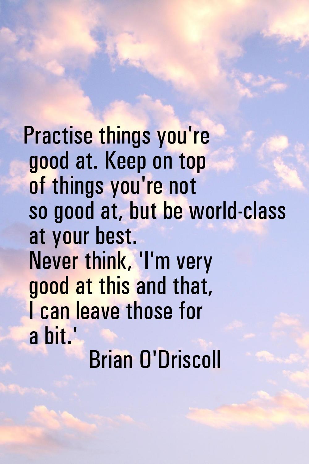 Practise things you're good at. Keep on top of things you're not so good at, but be world-class at 